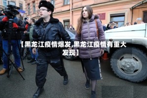 【黑龙江疫情爆发,黑龙江疫情有重大发现】