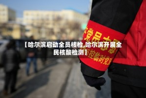 【哈尔滨启动全员核检,哈尔滨开展全民核酸检测】