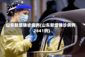 山东新增确诊病例(山东新增确诊病例2841例)