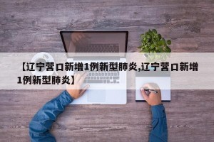 【辽宁营口新增1例新型肺炎,辽宁营口新增1例新型肺炎】