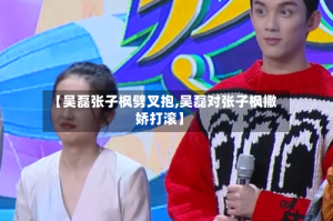 【吴磊张子枫劈叉抱,吴磊对张子枫撒娇打滚】