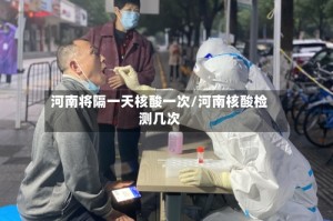 河南将隔一天核酸一次/河南核酸检测几次