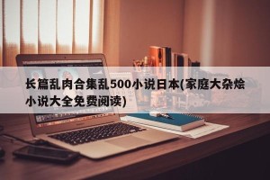 长篇乱肉合集乱500小说日本(家庭大杂烩小说大全免费阅读)