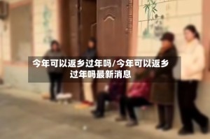 今年可以返乡过年吗/今年可以返乡过年吗最新消息