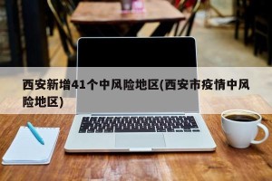 西安新增41个中风险地区(西安市疫情中风险地区)