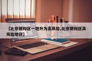 【北京朝阳区一地升为高风险,北京朝阳区高风险地区】