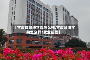 【甘肃省政法学院怎么样,甘肃政法学院怎么样?就业前景】