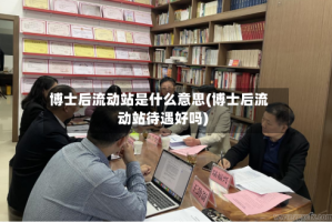博士后流动站是什么意思(博士后流动站待遇好吗)
