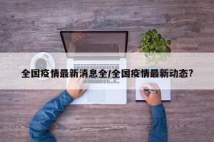 全国疫情最新消息全/全国疫情最新动态?