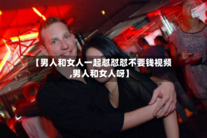 【男人和女人一起怼怼怼不要钱视频,男人和女人呀】