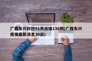 广西东兴封控51天日增136例(广西东兴疫情最新消息30日)