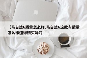 【马自达6质量怎么样,马自达6这款车质量怎么样值得购买吗?】