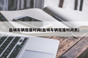 盐城车辆报废时间(盐城车辆报废时间表)