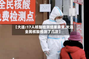 【大连:17人核酸检测结果异常,大连全民核酸检测了几次】