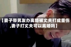 【妻子带男友办离婚被丈夫打成重伤,妻子打丈夫可以离婚吗】