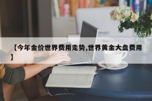 【今年金价世界费用走势,世界黄金大盘费用】