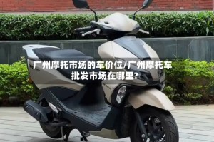 广州摩托市场的车价位/广州摩托车批发市场在哪里?