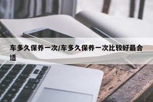 车多久保养一次/车多久保养一次比较好最合适