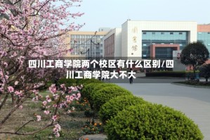 四川工商学院两个校区有什么区别/四川工商学院大不大