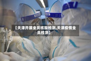 【天津开展全员核酸检测,天津疫情全员检测】