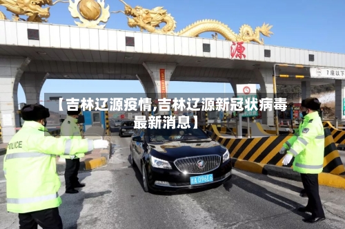 【吉林辽源疫情,吉林辽源新冠状病毒最新消息】-第1张图片