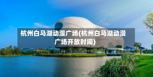 杭州白马湖动漫广场(杭州白马湖动漫广场开放时间)-第3张图片
