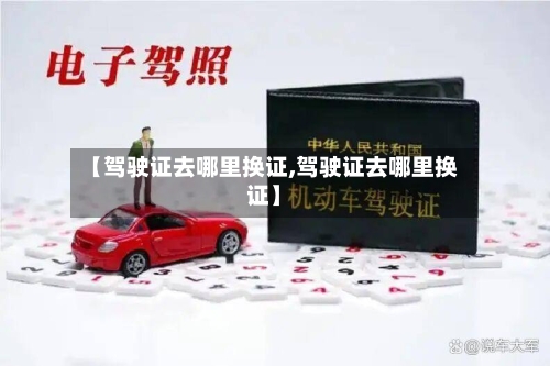 【驾驶证去哪里换证,驾驶证去哪里换证】-第2张图片