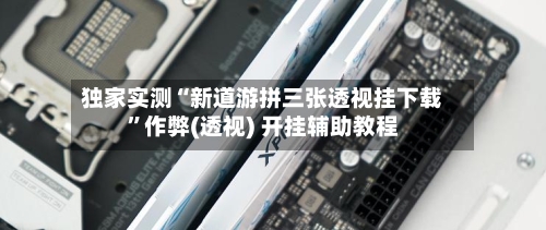 独家实测“新道游拼三张透视挂下载”作弊(透视) 开挂辅助教程-第2张图片