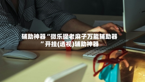 辅助神器“微乐捉老麻子万能辅助器”开挂(透视)辅助神器-第2张图片