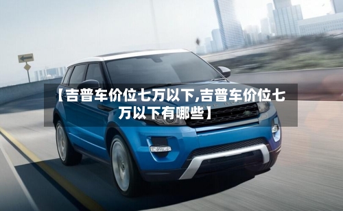 【吉普车价位七万以下,吉普车价位七万以下有哪些】-第3张图片