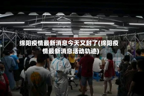 绵阳疫情最新消息今天又封了(绵阳疫情最新消息活动轨迹)-第1张图片