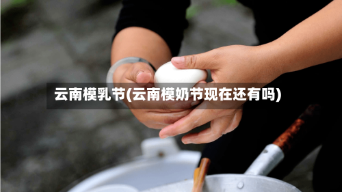 云南模乳节(云南模奶节现在还有吗)-第1张图片