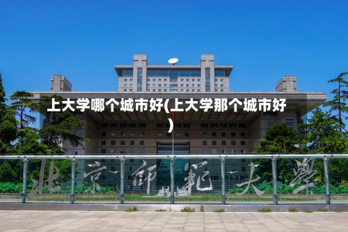 上大学哪个城市好(上大学那个城市好)-第1张图片