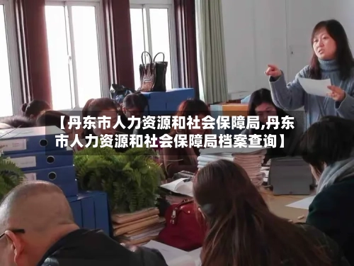 【丹东市人力资源和社会保障局,丹东市人力资源和社会保障局档案查询】-第1张图片