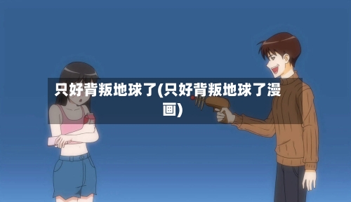 只好背叛地球了(只好背叛地球了漫画)-第1张图片