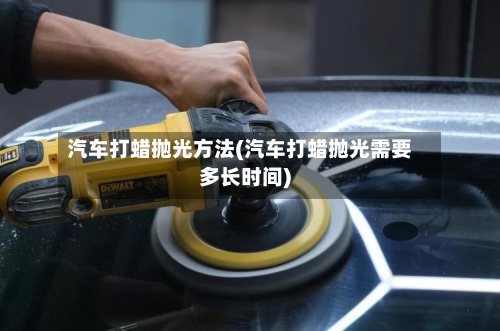 汽车打蜡抛光方法(汽车打蜡抛光需要多长时间)-第1张图片