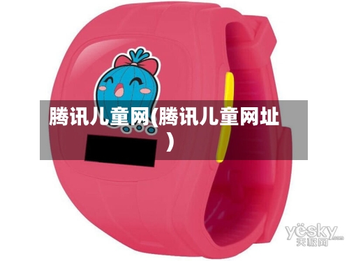 腾讯儿童网(腾讯儿童网址)-第1张图片
