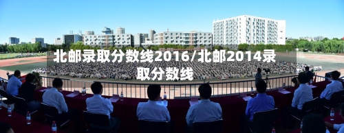 北邮录取分数线2016/北邮2014录取分数线-第1张图片