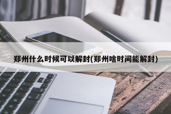郑州什么时候可以解封(郑州啥时间能解封)