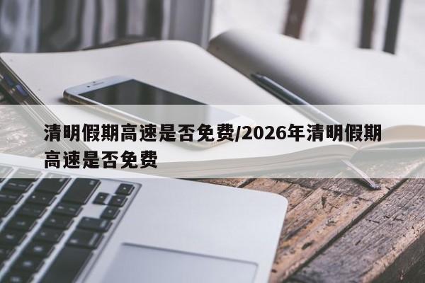 清明假期高速是否免费/2026年清明假期高速是否免费