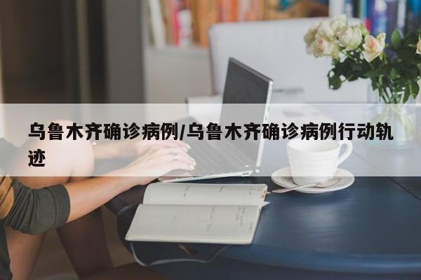 乌鲁木齐确诊病例/乌鲁木齐确诊病例行动轨迹