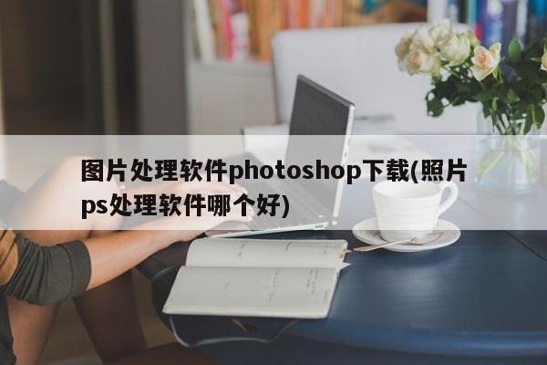 图片处理软件photoshop下载(照片ps处理软件哪个好)