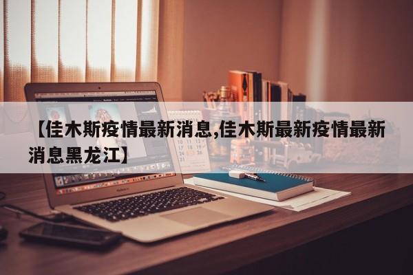 【佳木斯疫情最新消息,佳木斯最新疫情最新消息黑龙江】