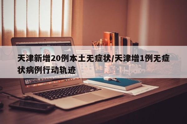 天津新增20例本土无症状/天津增1例无症状病例行动轨迹