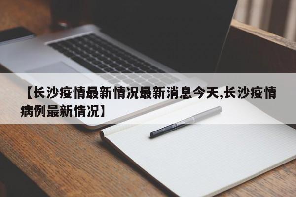 【长沙疫情最新情况最新消息今天,长沙疫情病例最新情况】