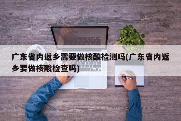 广东省内返乡需要做核酸检测吗(广东省内返乡要做核酸检查吗)