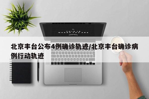 北京丰台公布4例确诊轨迹/北京丰台确诊病例行动轨迹