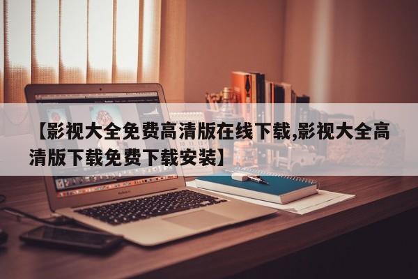 【影视大全免费高清版在线下载,影视大全高清版下载免费下载安装】