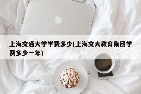 上海交通大学学费多少(上海交大教育集团学费多少一年)