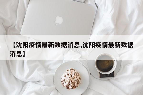 【沈阳疫情最新数据消息,沈阳疫情最新数据消息】